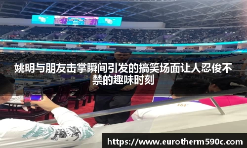 姚明与朋友击掌瞬间引发的搞笑场面让人忍俊不禁的趣味时刻